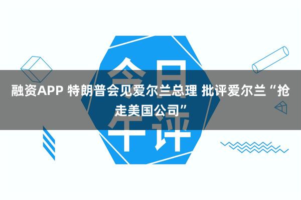 融资APP 特朗普会见爱尔兰总理 批评爱尔兰“抢走美国公司”