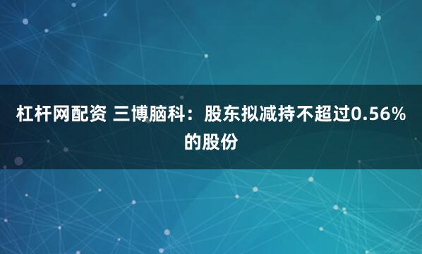 杠杆网配资 三博脑科：股东拟减持不超过0.56%的股份