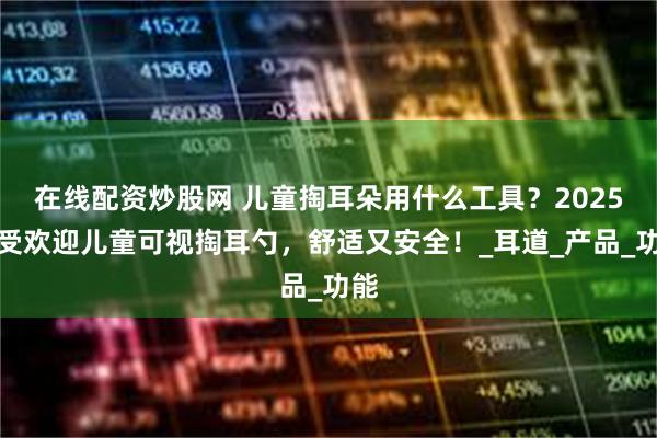 在线配资炒股网 儿童掏耳朵用什么工具？2025最受欢迎儿童可视掏耳勺，舒适又安全！_耳道_产品_功能