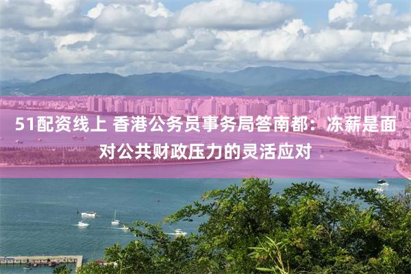 51配资线上 香港公务员事务局答南都：冻薪是面对公共财政压力的灵活应对