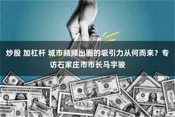 炒股 加杠杆 城市频频出圈的吸引力从何而来？专访石家庄市市长马宇骏