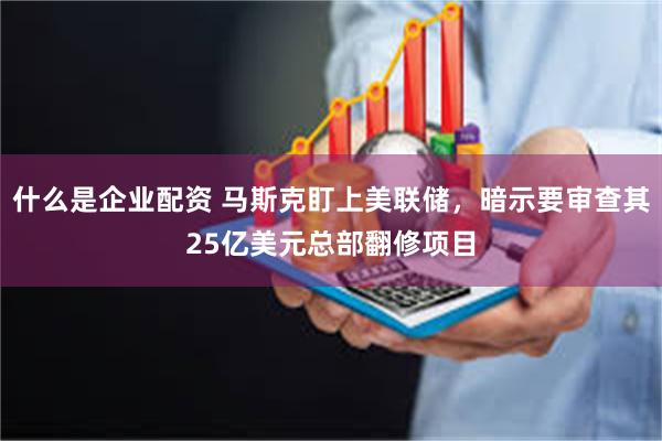 什么是企业配资 马斯克盯上美联储，暗示要审查其25亿美元总部翻修项目
