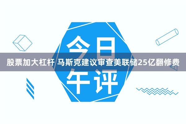 股票加大杠杆 马斯克建议审查美联储25亿翻修费