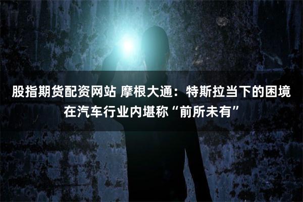 股指期货配资网站 摩根大通：特斯拉当下的困境在汽车行业内堪称“前所未有”
