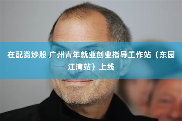 在配资炒股 广州青年就业创业指导工作站（东园江湾站）上线