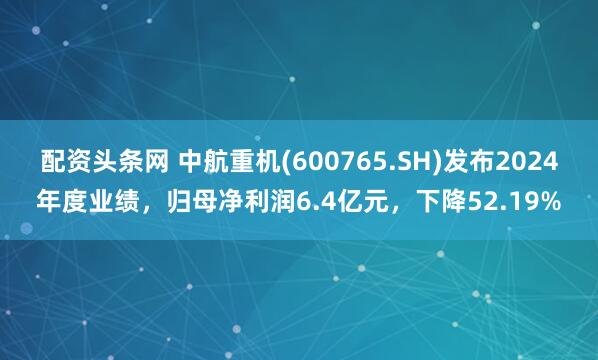 配资头条网 中航重机(600765.SH)发布2024年度业绩，归母净利润6.4亿元，下降52.19%