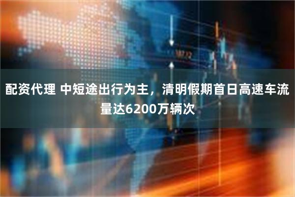 配资代理 中短途出行为主，清明假期首日高速车流量达6200万辆次