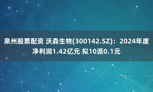 泉州股票配资 沃森生物(300142.SZ)：2024年度净利润1.42亿元 拟10派0.1元