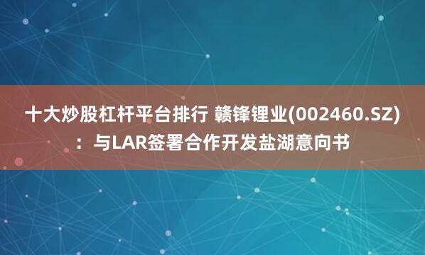 十大炒股杠杆平台排行 赣锋锂业(002460.SZ)：与LAR签署合作开发盐湖意向书