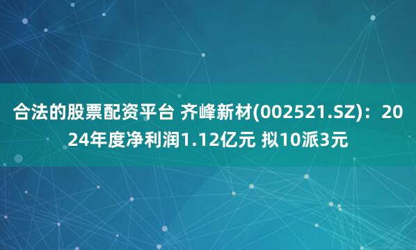 合法的股票配资平台 齐峰新材(002521.SZ)：2024年度净利润1.12亿元 拟10派3元
