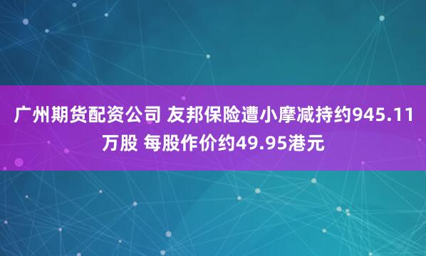 广州期货配资公司 友邦保险遭小摩减持约945.11万股 每股作价约49.95港元