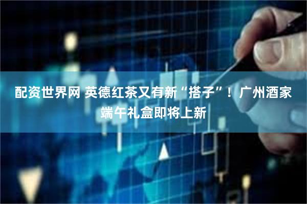 配资世界网 英德红茶又有新“搭子”！广州酒家端午礼盒即将上新
