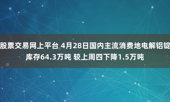 股票交易网上平台 4月28日国内主流消费地电解铝锭库存64.3万吨 较上周四下降1.5万吨