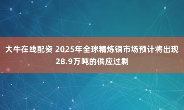 大牛在线配资 2025年全球精炼铜市场预计将出现28.9万吨的供应过剩