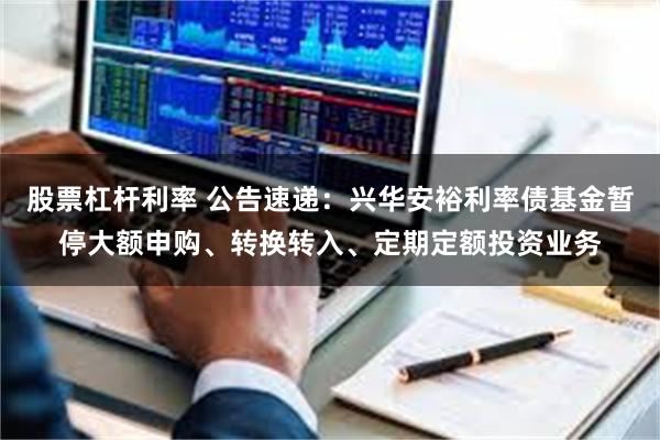 股票杠杆利率 公告速递：兴华安裕利率债基金暂停大额申购、转换转入、定期定额投资业务