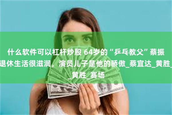 什么软件可以杠杆炒股 64岁的“乒乓教父”蔡振华：退休生活很滋润，演员儿子是他的骄傲_蔡宜达_黄胜_赛场