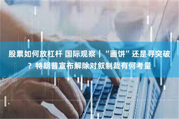 股票如何放杠杆 国际观察｜“画饼”还是寻突破？特朗普宣布解除对叙制裁有何考量