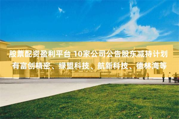 股票配资盈利平台 10家公司公告股东减持计划 有富创精密、绿盟科技、航新科技、德林海等