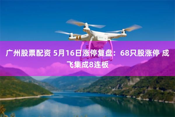 广州股票配资 5月16日涨停复盘：68只股涨停 成飞集成8连板