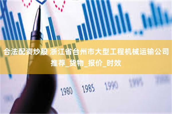 合法配资炒股 浙江省台州市大型工程机械运输公司推荐_货物_报价_时效