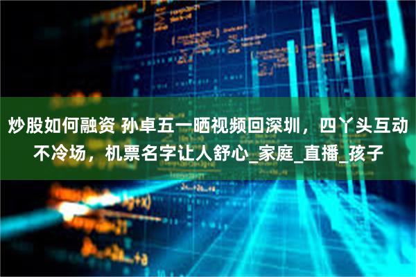 炒股如何融资 孙卓五一晒视频回深圳，四丫头互动不冷场，机票名字让人舒心_家庭_直播_孩子