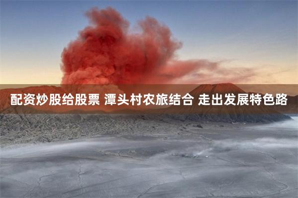 配资炒股给股票 潭头村农旅结合 走出发展特色路