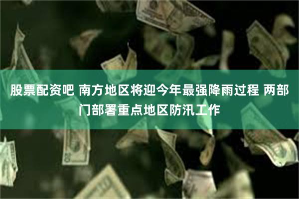股票配资吧 南方地区将迎今年最强降雨过程 两部门部署重点地区防汛工作