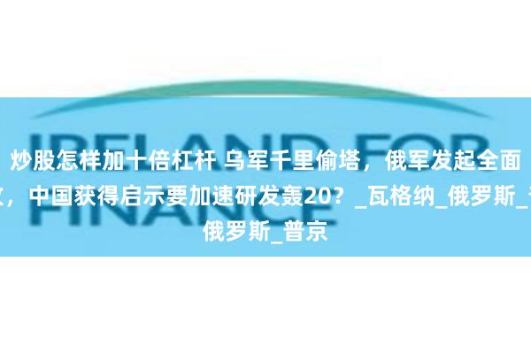 炒股怎样加十倍杠杆 乌军千里偷塔，俄军发起全面进攻，中国获得启示要加速研发轰20？_瓦格纳_俄罗斯_普京