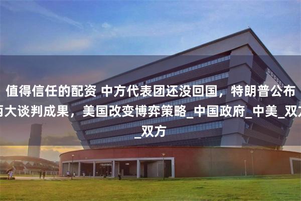 值得信任的配资 中方代表团还没回国，特朗普公布两大谈判成果，美国改变博弈策略_中国政府_中美_双方