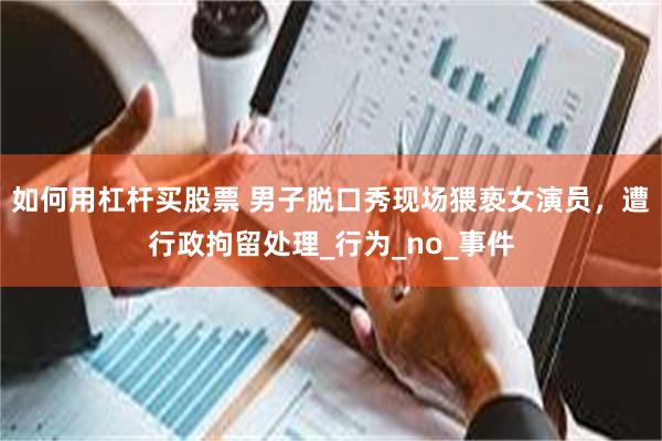 如何用杠杆买股票 男子脱口秀现场猥亵女演员，遭行政拘留处理_行为_no_事件