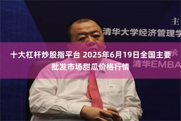 十大杠杆炒股指平台 2025年6月19日全国主要批发市场甜瓜价格行情