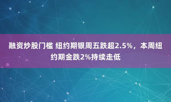 融资炒股门槛 纽约期银周五跌超2.5%，本周纽约期金跌2%持续走低