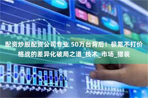 配资炒股配资公司专业 50万台背后！极氪不打价格战的差异化破局之道_技术_市场_猎装
