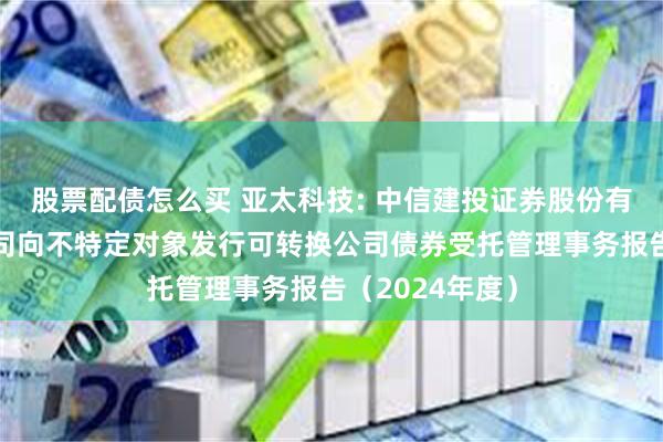 股票配债怎么买 亚太科技: 中信建投证券股份有限公司关于公司向不特定对象发行可转换公司债券受托管理事务报告（2024年度）