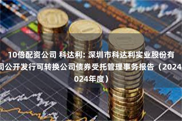 10倍配资公司 科达利: 深圳市科达利实业股份有限公司公开发行可转换公司债券受托管理事务报告（2024年度）