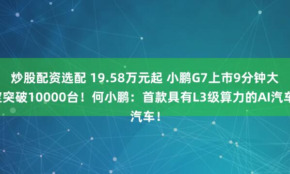 炒股配资选配 19.58万元起 小鹏G7上市9分钟大定突破10000台！何小鹏：首款具有L3级算力的AI汽车！