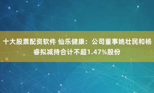 十大股票配资软件 仙乐健康：公司董事姚壮民和杨睿拟减持合计不超1.47%股份
