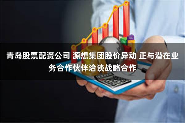 青岛股票配资公司 源想集团股价异动 正与潜在业务合作伙伴洽谈战略合作