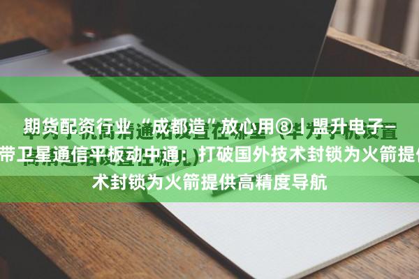 期货配资行业 “成都造”放心用⑧丨盟升电子——民航客机宽带卫星通信平板动中通：打破国外技术封锁为火箭提供高精度导航
