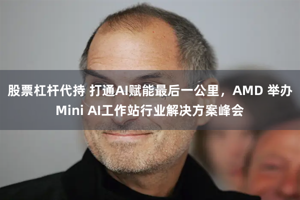 股票杠杆代持 打通AI赋能最后一公里，AMD 举办Mini AI工作站行业解决方案峰会
