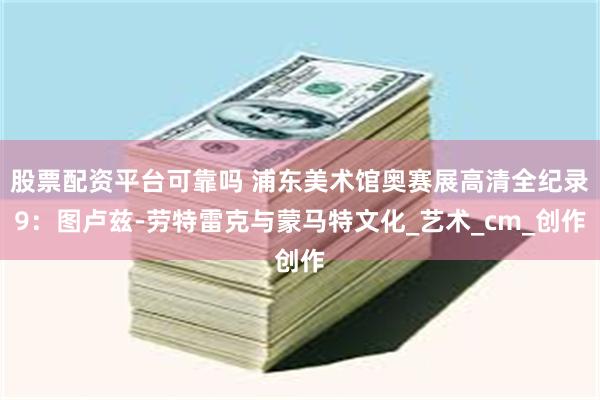 股票配资平台可靠吗 浦东美术馆奥赛展高清全纪录9：图卢兹-劳特雷克与蒙马特文化_艺术_cm_创作