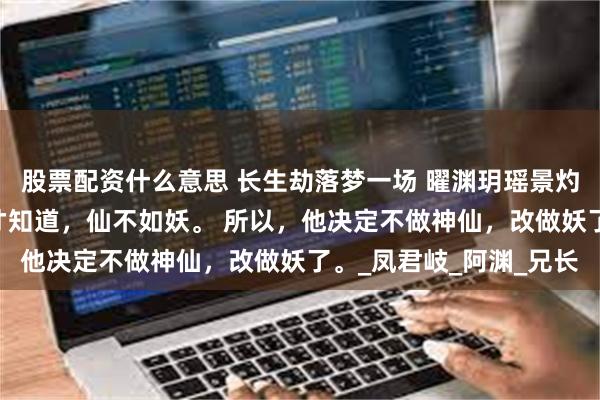 股票配资什么意思 长生劫落梦一场 曜渊玥瑶景灼明妱 成仙之后，曜渊才知道，仙不如妖。 所以，他决定不做神仙，改做妖了。_凤君岐_阿渊_兄长