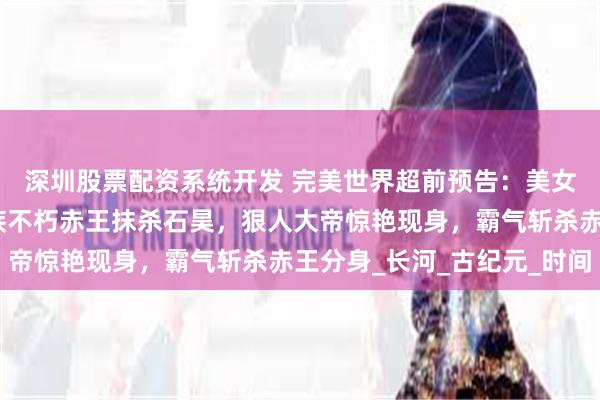 深圳股票配资系统开发 完美世界超前预告：美女真仙送石昊机缘，异族不朽赤王抹杀石昊，狠人大帝惊艳现身，霸气斩杀赤王分身_长河_古纪元_时间
