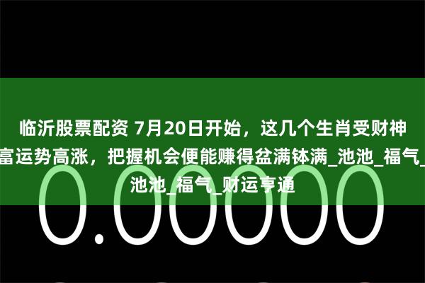临沂股票配资 7月20日开始，这几个生肖受财神青睐，财富运势高涨，把握机会便能赚得盆满钵满_池池_福气_财运亨通