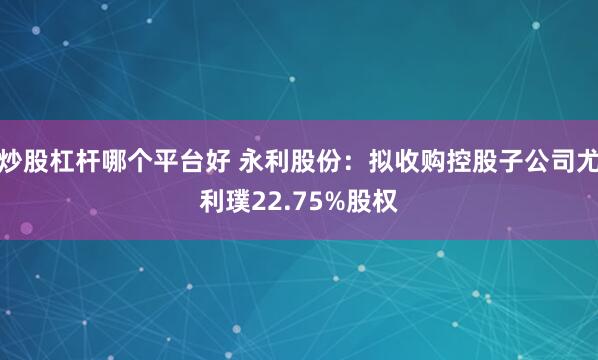 炒股杠杆哪个平台好 永利股份：拟收购控股子公司尤利璞22.75%股权