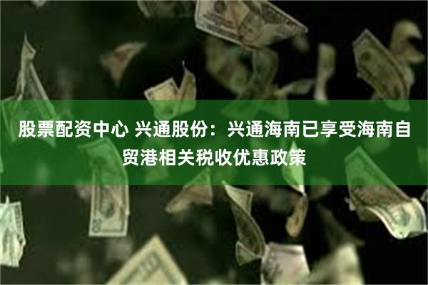 股票配资中心 兴通股份：兴通海南已享受海南自贸港相关税收优惠政策