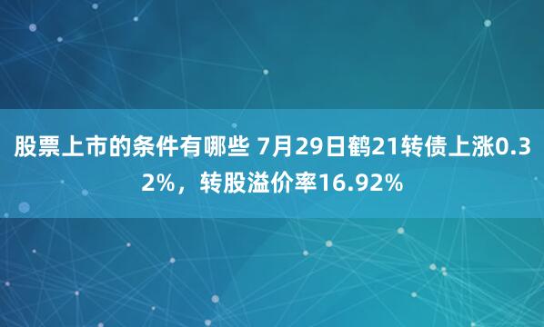 股票上市的条件有哪些 7月29日鹤21转债上涨0.32%，转股溢价率16.92%
