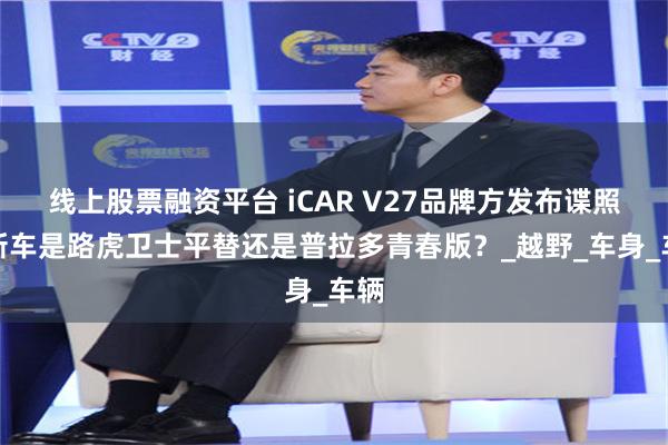线上股票融资平台 iCAR V27品牌方发布谍照，新车是路虎卫士平替还是普拉多青春版？_越野_车身_车辆