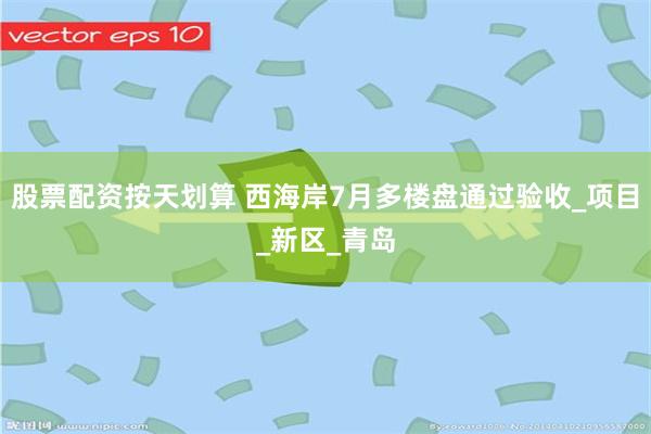 股票配资按天划算 西海岸7月多楼盘通过验收_项目_新区_青岛