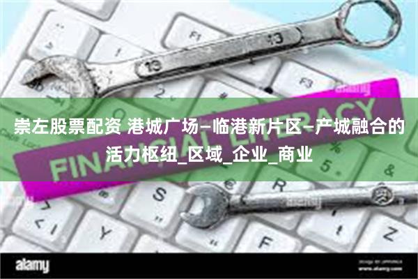 崇左股票配资 港城广场—临港新片区—产城融合的活力枢纽_区域_企业_商业